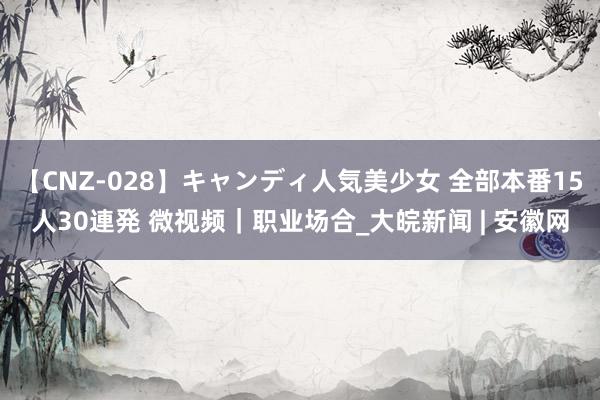 【CNZ-028】キャンディ人気美少女 全部本番15人30連発 微视频｜职业场合_大皖新闻 | 安徽网