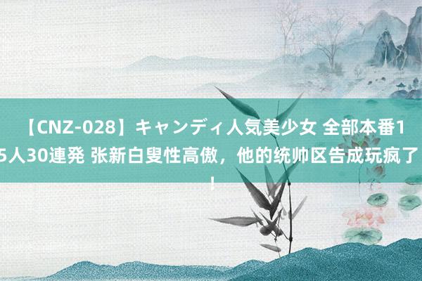 【CNZ-028】キャンディ人気美少女 全部本番15人30連発 张新白叟性高傲，他的统帅区告成玩疯了！