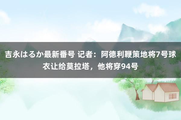 吉永はるか最新番号 记者：阿德利鞭策地将7号球衣让给莫拉塔，他将穿94号