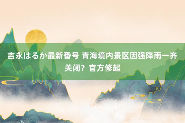 吉永はるか最新番号 青海境内景区因强降雨一齐关闭？官方修起