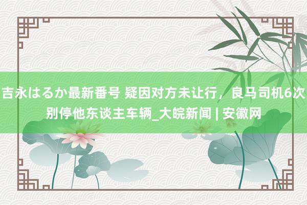 吉永はるか最新番号 疑因对方未让行，良马司机6次别停他东谈主车辆_大皖新闻 | 安徽网