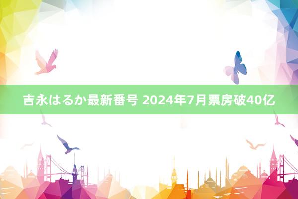 吉永はるか最新番号 2024年7月票房破40亿