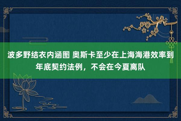波多野结衣内涵图 奥斯卡至少在上海海港效率到年底契约法例，不会在今夏离队