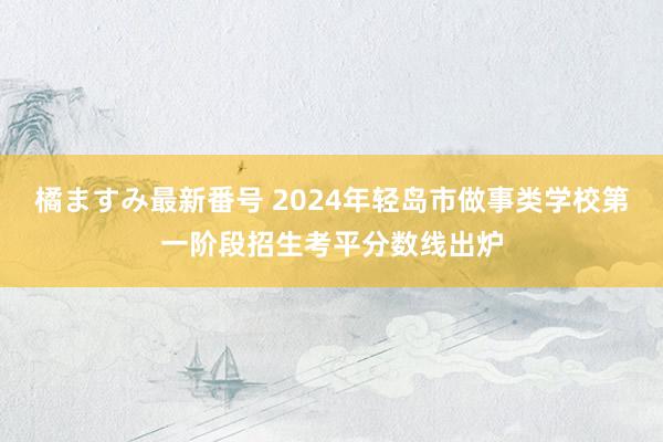 橘ますみ最新番号 2024年轻岛市做事类学校第一阶段招生考平分数线出炉