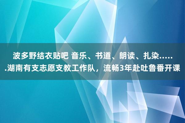 波多野结衣贴吧 音乐、书道、朗读、扎染......湖南有支志愿支教工作队，流畅3年赴吐鲁番开课