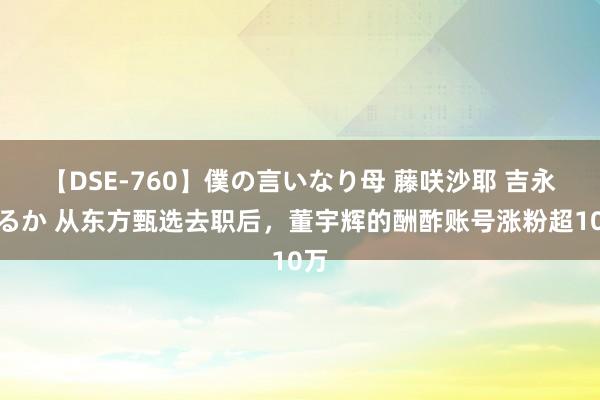 【DSE-760】僕の言いなり母 藤咲沙耶 吉永はるか 从东方甄选去职后，董宇辉的酬酢账号涨粉超10万