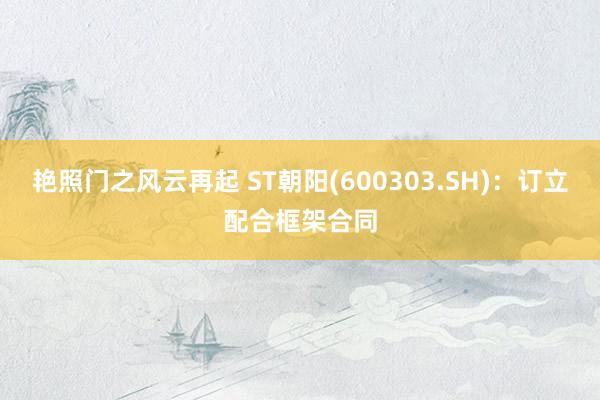 艳照门之风云再起 ST朝阳(600303.SH)：订立配合框架合同