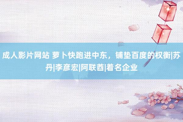 成人影片网站 萝卜快跑进中东，铺垫百度的权衡|苏丹|李彦宏|阿联酋|着名企业