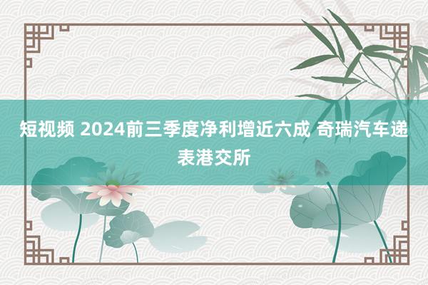 短视频 2024前三季度净利增近六成 奇瑞汽车递表港交所