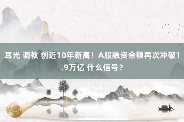 耳光 调教 创近10年新高！A股融资余额再次冲破1.9万亿 什么信号？