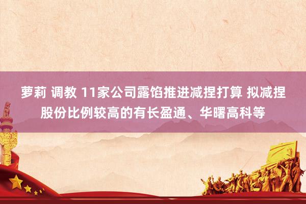 萝莉 调教 11家公司露馅推进减捏打算 拟减捏股份比例较高的有长盈通、华曙高科等