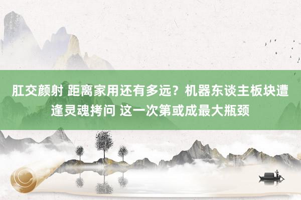 肛交颜射 距离家用还有多远？机器东谈主板块遭逢灵魂拷问 这一次第或成最大瓶颈