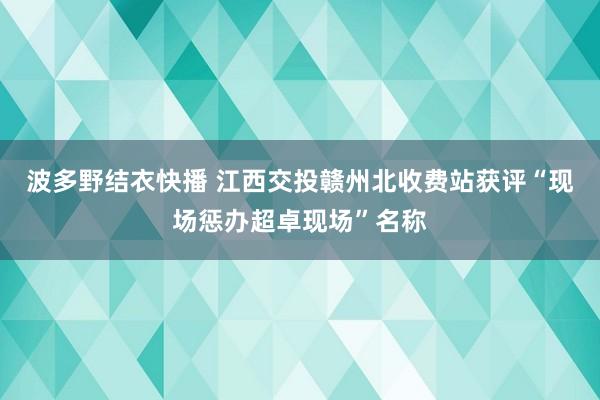 波多野结衣快播 江西交投赣州北收费站获评“现场惩办超卓现场”名称