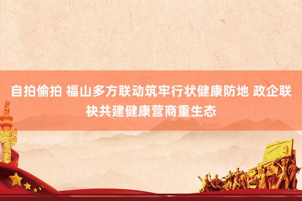 自拍偷拍 福山多方联动筑牢行状健康防地 政企联袂共建健康营商重生态