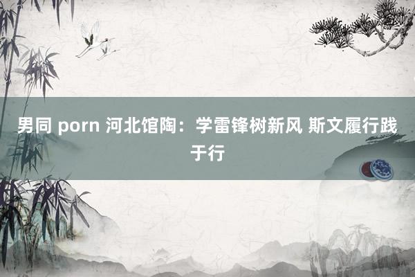 男同 porn 河北馆陶：学雷锋树新风 斯文履行践于行