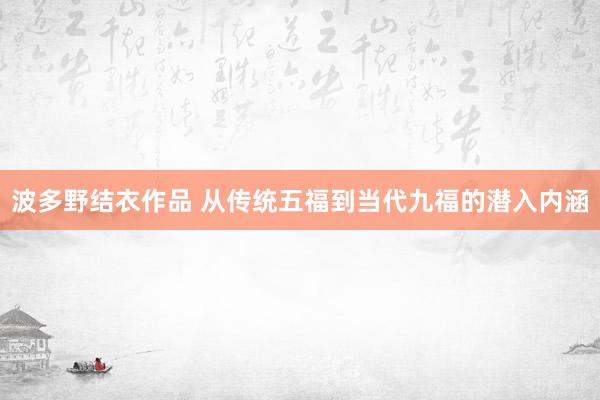 波多野结衣作品 从传统五福到当代九福的潜入内涵