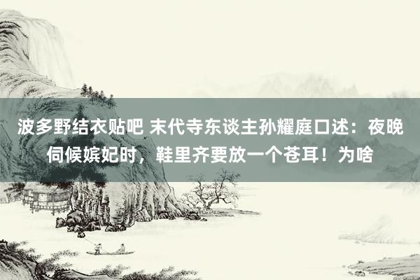 波多野结衣贴吧 末代寺东谈主孙耀庭口述：夜晚伺候嫔妃时，鞋里齐要放一个苍耳！为啥