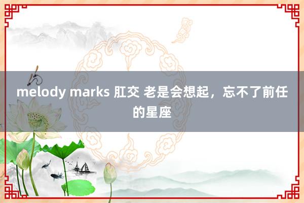 melody marks 肛交 老是会想起，忘不了前任的星座