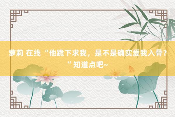 萝莉 在线 “他跪下求我，是不是确实爱我入骨？”知道点吧~