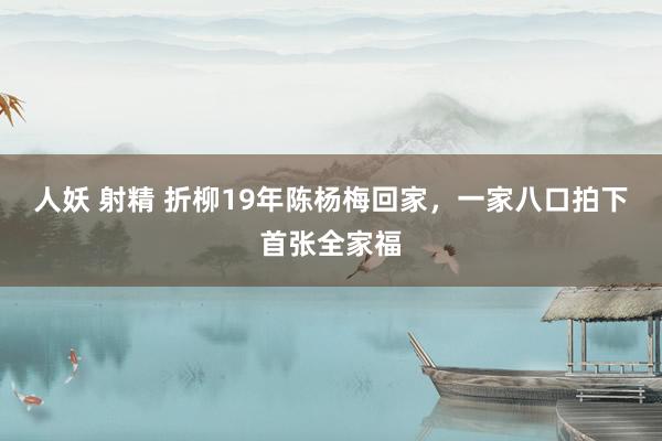 人妖 射精 折柳19年陈杨梅回家，一家八口拍下首张全家福