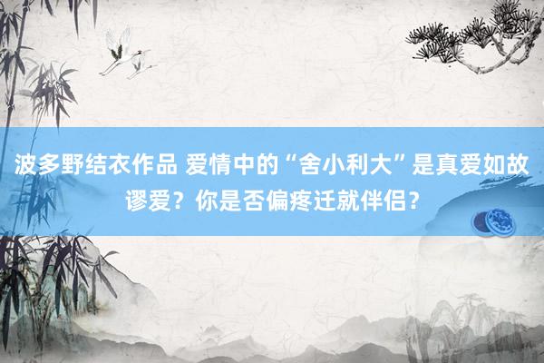 波多野结衣作品 爱情中的“舍小利大”是真爱如故谬爱？你是否偏疼迁就伴侣？