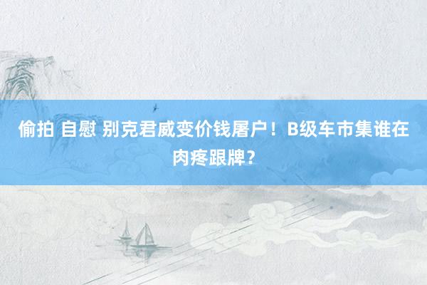 偷拍 自慰 别克君威变价钱屠户！B级车市集谁在肉疼跟牌？
