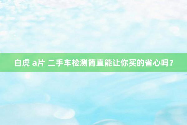 白虎 a片 二手车检测简直能让你买的省心吗？