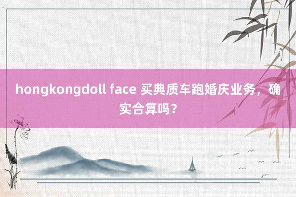 hongkongdoll face 买典质车跑婚庆业务，确实合算吗？