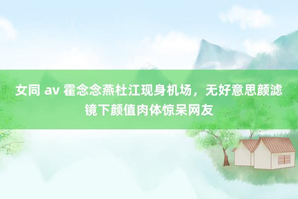 女同 av 霍念念燕杜江现身机场，无好意思颜滤镜下颜值肉体惊呆网友