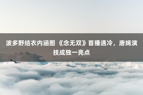 波多野结衣内涵图 《念无双》首播遇冷，唐嫣演技成独一亮点