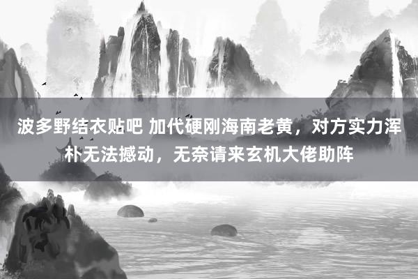 波多野结衣贴吧 加代硬刚海南老黄，对方实力浑朴无法撼动，无奈请来玄机大佬助阵