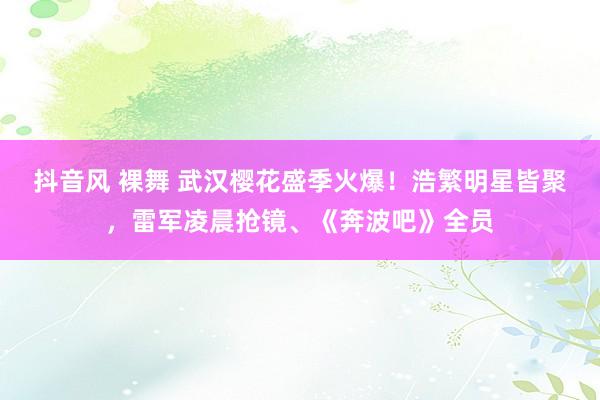 抖音风 裸舞 武汉樱花盛季火爆！浩繁明星皆聚，雷军凌晨抢镜、《奔波吧》全员