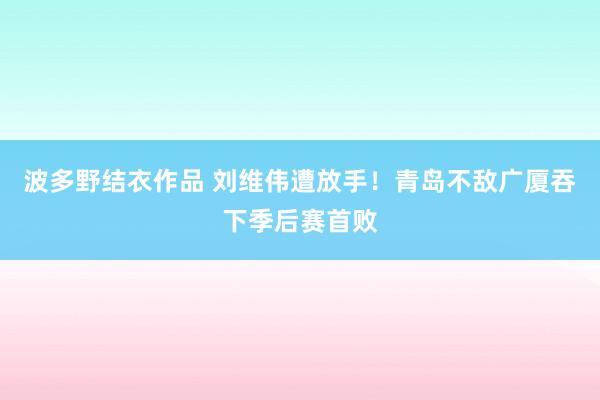 波多野结衣作品 刘维伟遭放手！青岛不敌广厦吞下季后赛首败