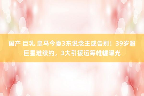 国产 巨乳 皇马今夏3东说念主或告别！39岁超巨星难续约，3大引援运筹帷幄曝光
