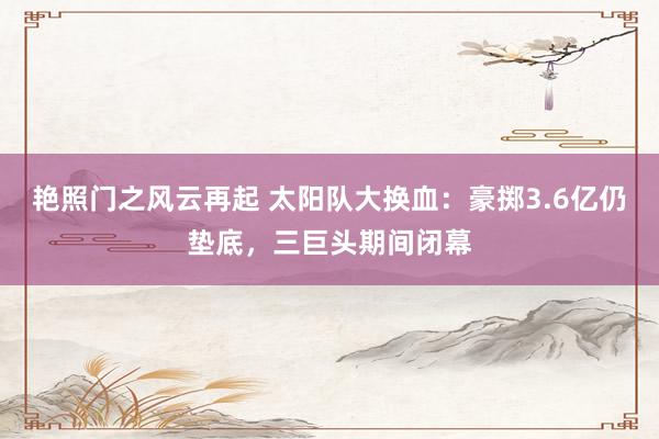 艳照门之风云再起 太阳队大换血：豪掷3.6亿仍垫底，三巨头期间闭幕
