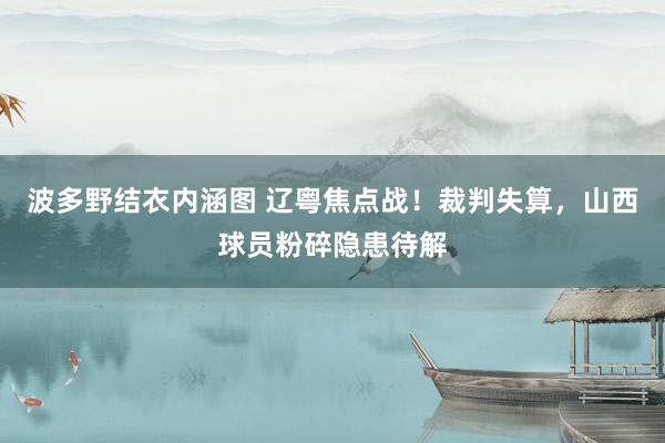 波多野结衣内涵图 辽粤焦点战！裁判失算，山西球员粉碎隐患待解