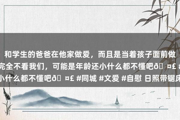 和学生的爸爸在他家做爱，而且是当着孩子面前做爱，太刺激了，孩子完全不看我们，可能是年龄还小什么都不懂吧🤣 #同城 #文爱 #自慰 日照带锯床
