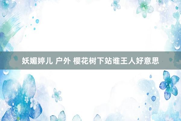 妖媚婷儿 户外 樱花树下站谁王人好意思