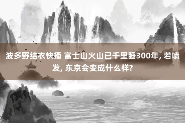波多野结衣快播 富士山火山已千里睡300年， 若喷发， 东京会变成什么样?