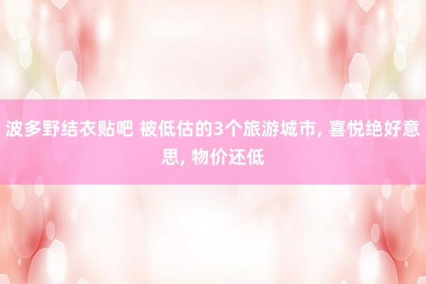 波多野结衣贴吧 被低估的3个旅游城市， 喜悦绝好意思， 物价还低