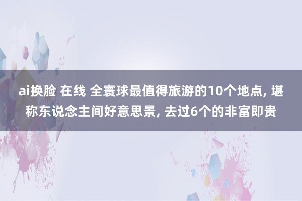ai换脸 在线 全寰球最值得旅游的10个地点， 堪称东说念主间好意思景， 去过6个的非富即贵