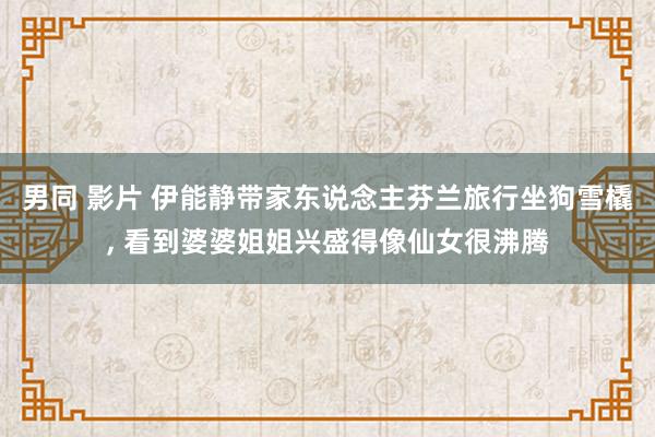 男同 影片 伊能静带家东说念主芬兰旅行坐狗雪橇， 看到婆婆姐姐兴盛得像仙女很沸腾