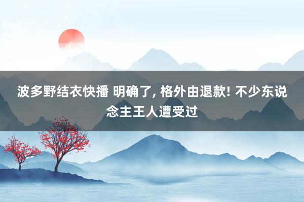 波多野结衣快播 明确了， 格外由退款! 不少东说念主王人遭受过