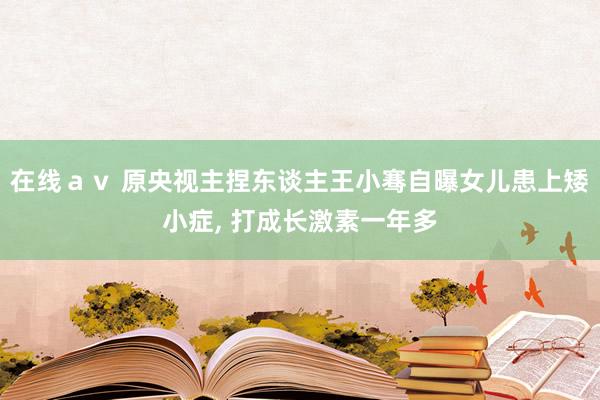 在线ａｖ 原央视主捏东谈主王小骞自曝女儿患上矮小症， 打成长激素一年多