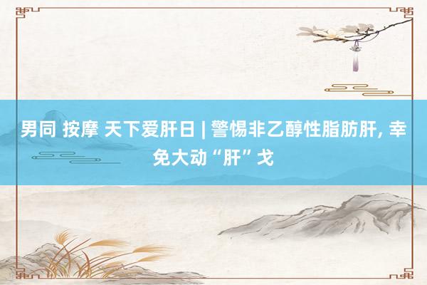 男同 按摩 天下爱肝日 | 警惕非乙醇性脂肪肝， 幸免大动“肝”戈