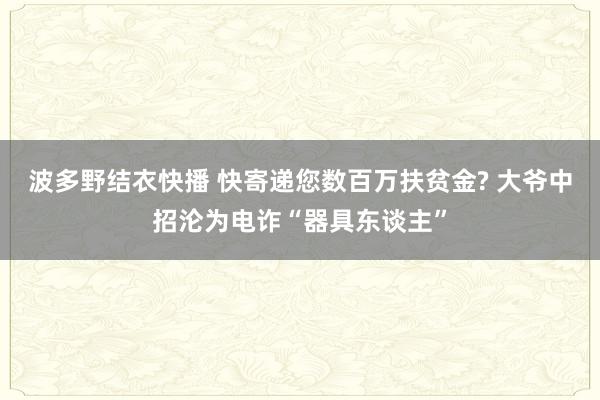波多野结衣快播 快寄递您数百万扶贫金? 大爷中招沦为电诈“器具东谈主”