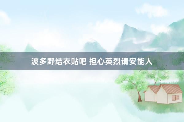 波多野结衣贴吧 担心英烈请安能人