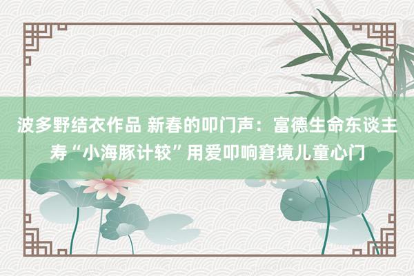 波多野结衣作品 新春的叩门声：富德生命东谈主寿“小海豚计较”用爱叩响窘境儿童心门