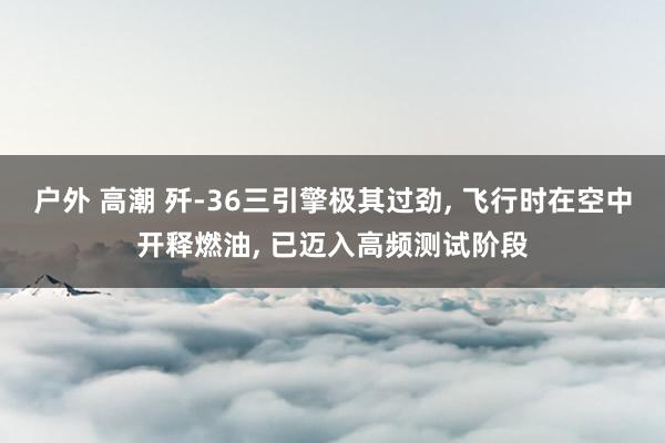 户外 高潮 歼-36三引擎极其过劲， 飞行时在空中开释燃油， 已迈入高频测试阶段