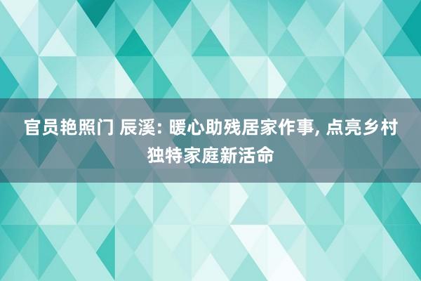 官员艳照门 辰溪: 暖心助残居家作事， 点亮乡村独特家庭新活命
